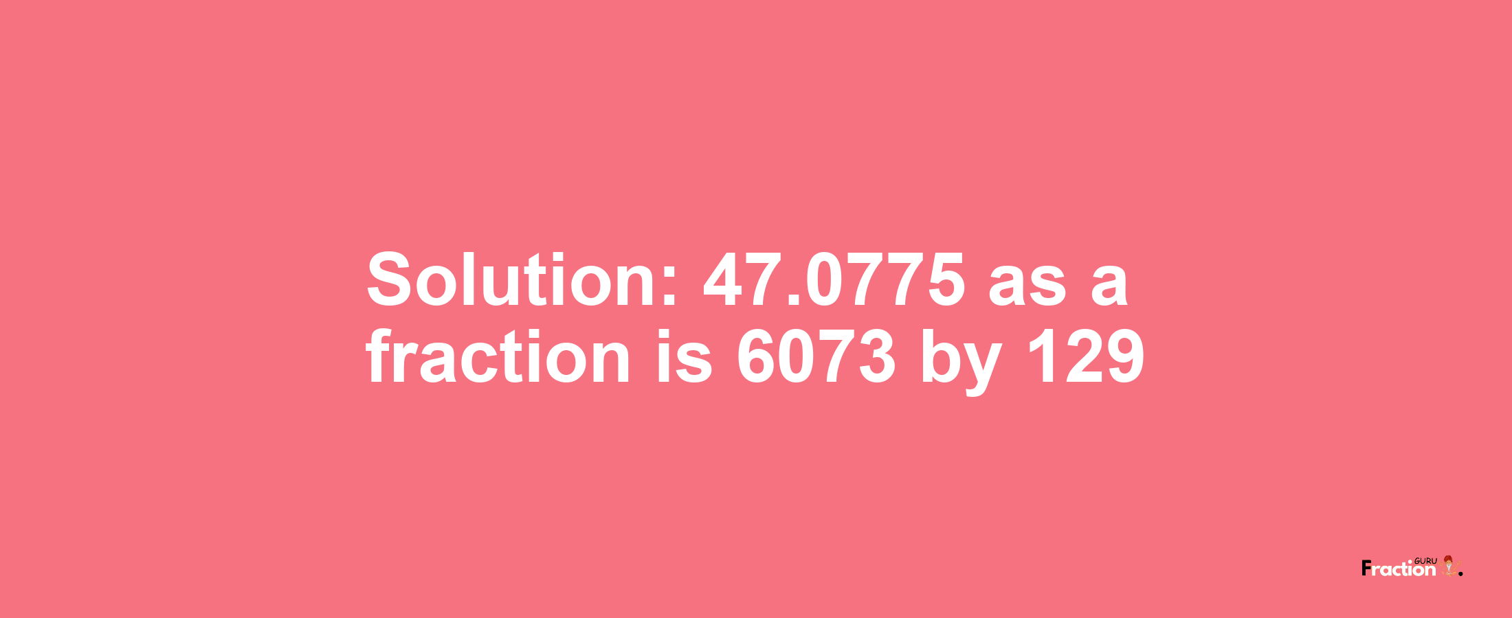 Solution:47.0775 as a fraction is 6073/129